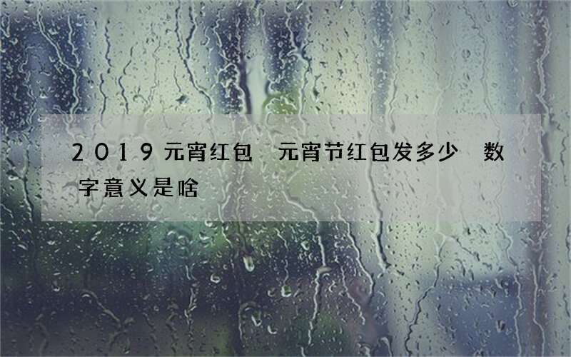 2019元宵红包 元宵节红包发多少 数字意义是啥